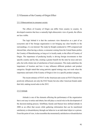 41	
2.5 Elements of the Country of Origin Effect
2.5.1 Ethnocentrism in consumer society
The effects of Country of Origin can differ from country to country. In
developed countries that have a naturally high ethnocentric view of goods, the effects
are less visible.
The logic behind it is that the customers view themselves as a part of an
ecosystem and if the foreign organization is not bringing any clear benefits to the
surroundings, it is not desired. The study by Knight conducted in 1999 compared and
showed that, when having a choice, a consumer coming from the United States prefers
the Country of Manufacturing, as long as it is locally made, to the effect of Country of
Origin. The importance of producing locally is driving foreign investments to that
specific country and by that, creating a greater benefit for the state by taxes and new
jobs, but with a better rate of satisfaction of local consumers. This study underlines the
importance of location and how it may influence different products and product
categories. Knight stated that using patriotic appeal strategy may not work when the
importance and mark of the Country of Origin is low in a specific product category.
The recent entrance of FIAT on the American auto scene as FIAT Chrysler has
positively influenced, not only the FIAT brand, but also other American brands under
their belt, making record sales in the 2015.
2.5.2 Attitude
Attitude is one of the elements affecting the performance of the organization
that is not easy to notice and obtain, but still plays a crucial role in the development of
the decision-making process. Schiffman, Kanuk and Hansen have defined attitude in
2008 as an effect that occurs while gathering information that can be manifested
satisfactory or dissatisfactory through our behavior to an individual object or a person.
From this point of view, it also resembles the momentarily satisfaction or dissatisfaction
 