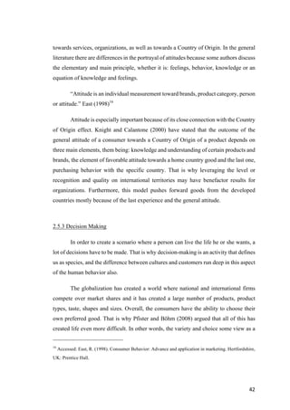 42	
towards services, organizations, as well as towards a Country of Origin. In the general
literature there are differences in the portrayal of attitudes because some authors discuss
the elementary and main principle, whether it is: feelings, behavior, knowledge or an
equation of knowledge and feelings.
“Attitude is an individual measurement toward brands, product category, person
or attitude.” East (1998)16
Attitude is especially important because of its close connection with the Country
of Origin effect. Knight and Calantone (2000) have stated that the outcome of the
general attitude of a consumer towards a Country of Origin of a product depends on
three main elements, them being: knowledge and understanding of certain products and
brands, the element of favorable attitude towards a home country good and the last one,
purchasing behavior with the specific country. That is why leveraging the level or
recognition and quality on international territories may have benefactor results for
organizations. Furthermore, this model pushes forward goods from the developed
countries mostly because of the last experience and the general attitude.
2.5.3 Decision Making
In order to create a scenario where a person can live the life he or she wants, a
lot of decisions have to be made. That is why decision-making is an activity that defines
us as species, and the difference between cultures and customers run deep in this aspect
of the human behavior also.
The globalization has created a world where national and international firms
compete over market shares and it has created a large number of products, product
types, taste, shapes and sizes. Overall, the consumers have the ability to choose their
own preferred good. That is why Pfister and Böhm (2008) argued that all of this has
created life even more difficult. In other words, the variety and choice some view as a
16
Accessed: East, R. (1998). Consumer Behavior: Advance and application in marketing. Hertfordshire,
UK: Prentice Hall.
 
