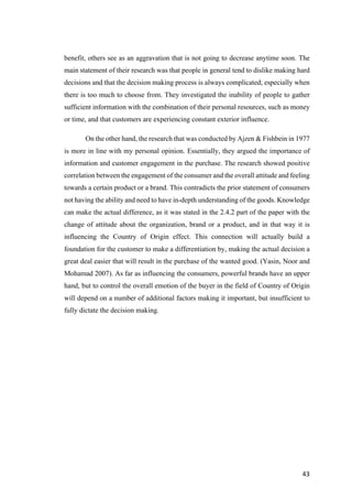 43	
benefit, others see as an aggravation that is not going to decrease anytime soon. The
main statement of their research was that people in general tend to dislike making hard
decisions and that the decision making process is always complicated, especially when
there is too much to choose from. They investigated the inability of people to gather
sufficient information with the combination of their personal resources, such as money
or time, and that customers are experiencing constant exterior influence.
On the other hand, the research that was conducted by Ajzen & Fishbein in 1977
is more in line with my personal opinion. Essentially, they argued the importance of
information and customer engagement in the purchase. The research showed positive
correlation between the engagement of the consumer and the overall attitude and feeling
towards a certain product or a brand. This contradicts the prior statement of consumers
not having the ability and need to have in-depth understanding of the goods. Knowledge
can make the actual difference, as it was stated in the 2.4.2 part of the paper with the
change of attitude about the organization, brand or a product, and in that way it is
influencing the Country of Origin effect. This connection will actually build a
foundation for the customer to make a differentiation by, making the actual decision a
great deal easier that will result in the purchase of the wanted good. (Yasin, Noor and
Mohamad 2007). As far as influencing the consumers, powerful brands have an upper
hand, but to control the overall emotion of the buyer in the field of Country of Origin
will depend on a number of additional factors making it important, but insufficient to
fully dictate the decision making.
 