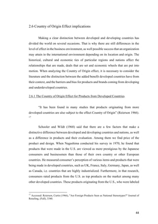 44	
2.6 Country of Origin Effect implications
Making a clear distinction between developed and developing countries has
divided the world on several occasions. That is why there are still differences in the
level of effect in the business environment, as well possible success that an organization
may attain in the international environment depending on its location and origin. The
historical, cultural and economic ties of particular regions and nations affect the
relationships that are made, deals that are set and economic wheels that are put into
motion. When analyzing the Country of Origin effect, it is necessary to consider the
literature and the distinction between the added benefit developed countries have from
their context, and the barriers and bias for products and brands coming from developing
and underdeveloped countries.
2.6.1 The Country of Origin Effect for Products from Developed Countries
“It has been found in many studies that products originating from more
developed countries are also subject to the effect Country of Origin” (Reierson 1966).
17
Schooler and Wildt (1968) said that there are a few factors that make a
distinctive difference between developed and developing countries and nations, as well
as a difference in products and their evaluation. Among them we find price of the
product and design. When Nagashima conducted his survey in 1970, he found that
products that were made in the U.S. are viewed as more prestigious by the Japanese
consumers and businessmen than those of their own country or other European
countries. He measured consumer’s perception of various items and products that were
being made in developed countries, such as UK, France, Italy, Germany, Japan, as well
as Canada, i.e. countries that are highly industrialized. Furthermore, in that research,
consumers rated products from the U.S. as top products on the market among many
other developed countries. These products originating from the U.S., who were labeled
17
Accessed: Reierson, Curtis (1966), "Are Foreign Products Seen as National Stereotypes?" Journal of
Retailing, (Fall), 3340.
 