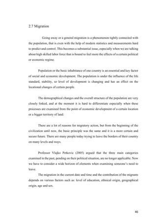 46	
2.7 Migration
Going away or a general migration is a phenomenon tightly connected with
the population, that is even with the help of modern statistics and measurements hard
to predict and control. This becomes a substantial issue, especially when we are talking
about high skilled labor force that is bound to feel more the effects of a certain political
or economic regime.
Population or the basic inhabitance of one country is an essential and key factor
of social and economic development. The population is under the influence of the life
standard, stability, so level of development is changing and has an effect on the
locational changes of certain people.
The demographical changes and the overall structure of the population are very
closely linked, and at the moment it is hard to differentiate especially when these
processes are examined from the point of economic development of a certain location
or a bigger territory of land.
There are a lot of reasons for migratory action, but from the beginning of the
civilization until now, the basic principle was the same and it is a more certain and
secure future. There are many people today trying to leave the borders of their country
on many levels and ways.
Professor Vlajko Petkovic (2005) argued that the three main categories
examined in the past, pending on their political situation, are no longer applicable. Now
we have to consider a wide horizon of elements when examining someone’s need to
leave.
The migration in the current date and time and the contribution of the migrants
depends on various factors such as: level of education, ethnical origin, geographical
origin, age and sex.
 