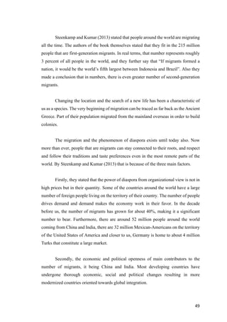 49	
Steenkamp and Kumar (2013) stated that people around the world are migrating
all the time. The authors of the book themselves stated that they fit in the 215 million
people that are first-generation migrants. In real terms, that number represents roughly
3 percent of all people in the world, and they further say that “If migrants formed a
nation, it would be the world’s fifth largest between Indonesia and Brazil”. Also they
made a conclusion that in numbers, there is even greater number of second-generation
migrants.
Changing the location and the search of a new life has been a characteristic of
us as a species. The very beginning of migration can be traced as far back as the Ancient
Greece. Part of their population migrated from the mainland overseas in order to build
colonies.
The migration and the phenomenon of diaspora exists until today also. Now
more than ever, people that are migrants can stay connected to their roots, and respect
and follow their traditions and taste preferences even in the most remote parts of the
world. By Steenkamp and Kumar (2013) that is because of the three main factors.
Firstly, they stated that the power of diaspora from organizational view is not in
high prices but in their quantity. Some of the countries around the world have a large
number of foreign people living on the territory of their country. The number of people
drives demand and demand makes the economy work in their favor. In the decade
before us, the number of migrants has grown for about 40%, making it a significant
number to bear. Furthermore, there are around 52 million people around the world
coming from China and India, there are 32 million Mexican-Americans on the territory
of the United States of America and closer to us, Germany is home to about 4 million
Turks that constitute a large market.
Secondly, the economic and political openness of main contributors to the
number of migrants, it being China and India. Most developing countries have
undergone thorough economic, social and political changes resulting in more
modernized countries oriented towards global integration.
 