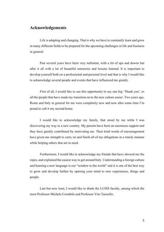 5	
Acknowledgements
Life is adapting and changing. That is why we have to constantly learn and grow
in many different fields to be prepared for the upcoming challenges in life and business
in general.
Past several years have been very turbulent, with a lot of ups and downs but
after it all with a lot of beautiful memories and lessons learned. It is important to
develop yourself both on a professional and personal level and that is why I would like
to acknowledge several people and events that have influenced me greatly.
First of all, I would like to use this opportunity to say one big ‘Thank you’, to
all the people that have made my transition on to the new culture easier. Two years ago,
Rome and Italy in general for me were completely new and now after some time I’m
proud to call it my second home.
I would like to acknowledge my family, that stood by me while I was
discovering my way in a new country. My parents have been an enormous support and
they have greatly contributed by motivating me. Their kind words of encouragement
have given me strength to carry on and finish all of my obligations in a timely manner
while helping others that are in need.
Furthermore, I would like to acknowledge my friends that have showed me the
ropes, and explained the easiest way to get around Italy. Understanding a foreign culture
and learning a new language is our “window to the world” and it is one of the best way
to grow and develop further by opening your mind to new experiences, things and
people.
Last but now least, I would like to thank the LUISS faculty, among which the
most Professor Michele Costabile and Professor Vito Tassiello.
 
