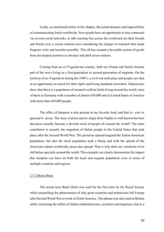 50	
Lastly, as mentioned earlier in the chapter, the actual distance and impossibility
of communicating freely worldwide. Now people have an opportunity to stay connected
via several social networks, to talk roaming free across the world and see their friends
and family over a screen without even considering the charges in transport that made
frequent visits and transfers possible. This all has created a favorable system of goods
from developed countries to advance and shift across nations.
Coming from an ex-Yugoslavian country, both my friends and family became
part of the wave living as a first-generation or second-generation of migrants. On the
territory of ex-Yugoslavia during the 1990’s, a civil war took place and people saw that
as an opportunity to search for their rights and living standards elsewhere. Statisticians
show that there is a population of around 6 million Serbs living around the world, most
of them in Germany with a number of almost 450,000 and in United States of America
with more than 650,000 people.
The effect of diaspora is also present in my favorite food, and that is - you’ve
guessed it - pizza. The story of pizza and its origin from Naples is well known but how
did pizza actually become a favorite meal of people all around the world? The main
contributor is actually the migration of Italian people to the United States that took
place after the Second World War. The pizzerias opened targeted the Italian-American
population, but also the local population took a liking and with the spread of the
American culture worldwide, pizza also spread. That is why there are variations of an
old Italian specialty around the world. This example can clearly demonstrate the impact
that diaspora can have on both the local and migrant population even in terms of
multiple countries and regions.
2.7.2 Brain Drain
The actual term Brain Drain was used for the first time by the Royal Society
while researching the phenomenon of why great scientists and technicians left Europe
after Second World War to work in North America. This phrase was also used in Britain
while examining the influx of Indian mathematicians, scientists and engineers, but in a
 