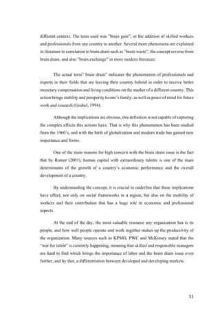 51	
different context. The term used was ”brain gain”, or the addition of skilled workers
and professionals from one country to another. Several more phenomena are explained
in literature in correlation to brain drain such as ”brain waste”, the concept reverse from
brain drain, and also ”brain exchange” in more modern literature.
The actual term” brain drain” indicates the phenomenon of professionals and
experts in their fields that are leaving their country behind in order to receive better
monetary compensation and living conditions on the market of a different country. This
action brings stability and prosperity to one’s family, as well as peace of mind for future
work and research (Grubel, 1994).
Although the implications are obvious, this definition is not capable of capturing
the complex effects this actions have. That is why this phenomenon has been studied
from the 1960’s, and with the birth of globalization and modern trade has gained new
importance and forms.
One of the main reasons for high concern with the brain drain issue is the fact
that by Romer (2001), human capital with extraordinary talents is one of the main
determinants of the growth of a country’s economic performance and the overall
development of a country.
By understanding the concept, it is crucial to underline that these implications
have effect, not only on social frameworks in a region, but also on the mobility of
workers and their contribution that has a huge role in economic and professional
aspects.
At the end of the day, the most valuable resource any organization has is its
people, and how well people operate and work together makes up the productivity of
the organization. Many sources such as KPMG, PWC and McKinsey stated that the
“war for talent” is currently happening, meaning that skilled and responsible managers
are hard to find which brings the importance of labor and the brain drain issue even
further, and by that, a differentiation between developed and developing markets.
 