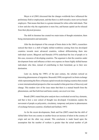 52	
Meyer et al (2001) discussed that the changes worldwide have influenced the
preliminary field or employment, and that there is a shift towards a more service-based
employers. That means that there is a greater demand for white collar individuals. That
is how and also why the organization is more free, and human capital can be released
from their physical presence.
The shift in literature has created two main trains of thought orientation, them
being internationalist and nationalist.
After the development of the concept of brain drain in the 1960’s, researchers
noticed that there is a shift of highly skilled workforce coming from less developed
countries towards more advanced countries, without differentiating them into
individual sectors. Bhagwati and Hamada (1974) underlined the loss of people or in
this case, resources of developing countries. The argument is that the countries under
development foster and influence at their own expense on future highly skilled human
individuals who then, instead of contributing to their homeland, go to their new
destination.
Later on, during the 1990’s of the past century, the scholars noticed an
interesting phenomenon of migration. Boussaïd (1998) recognized it as brain exchange
while representing the flows of human capital towards developing countries that created
a more internationalized perspective that was needed in that great time of discovery and
change. This modern view of the issue states that there is a mutual benefit from the
phenomenon, and that both host and home country can excel over time.
Brandi (2001) stated that prior analysts have overlooked several key elements,
and that is how a new school of thought was developed. Circulations explain the
movement of people as polycentric, circulatory, temporary and prone to phenomenon
of exchange between countries. (Gaillard and Gaillard, 1997)
As for the recent developments, Stark and Fan (2007) stated that the shift of
skilled labor from one country to another forces an increase of talent in the country of
origin and not the other way around. This conclusion is made based upon the
assumption that the number of workers is greater than the actual number of job
 