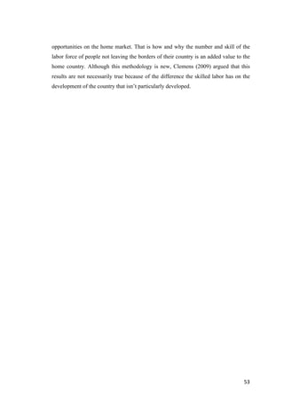 53	
opportunities on the home market. That is how and why the number and skill of the
labor force of people not leaving the borders of their country is an added value to the
home country. Although this methodology is new, Clemens (2009) argued that this
results are not necessarily true because of the difference the skilled labor has on the
development of the country that isn’t particularly developed.
 
