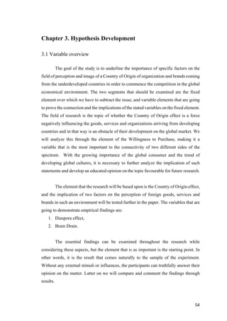 54	
Chapter 3. Hypothesis Development
3.1 Variable overview
The goal of the study is to underline the importance of specific factors on the
field of perception and image of a Country of Origin of organization and brands coming
from the underdeveloped countries in order to commence the competition in the global
economical environment. The two segments that should be examined are the fixed
element over which we have to subtract the issue, and variable elements that are going
to prove the connection and the implications of the stated variables on the fixed element.
The field of research is the topic of whether the Country of Origin effect is a force
negatively influencing the goods, services and organizations arriving from developing
countries and in that way is an obstacle of their development on the global market. We
will analyze this through the element of the Willingness to Purchase, making it a
variable that is the most important to the connectivity of two different sides of the
spectrum. With the growing importance of the global consumer and the trend of
developing global cultures, it is necessary to further analyze the implication of such
statements and develop an educated opinion on the topic favourable for future research.
The element that the research will be based upon is the Country of Origin effect,
and the implication of two factors on the perception of foreign goods, services and
brands in such an environment will be tested further in the paper. The variables that are
going to demonstrate empirical findings are:
1. Diaspora effect,
2. Brain Drain.
The essential findings can be examined throughout the research while
considering these aspects, but the element that is as important is the starting point. In
other words, it is the result that comes naturally to the sample of the experiment.
Without any external stimuli or influences, the participants can truthfully answer their
opinion on the matter. Latter on we will compare and comment the findings through
results.
 