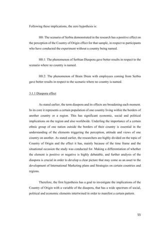 55	
Following these implications, the zero hypothesis is:
H0: The scenario of Serbia demonstrated in the research has a positive effect on
the perception of the Country of Origin effect for that sample, in respect to participants
who have conducted the experiment without a country being named.
H0.1: The phenomenon of Serbian Diaspora gave better results in respect to the
scenario where no country is named.
H0.2: The phenomenon of Brain Drain with employees coming from Serbia
gave better results in respect to the scenario where no country is named.
3.1.1 Diaspora effect
As stated earlier, the term diaspora and its effects are broadening each moment.
In its core it represents a certain population of one country living within the borders of
another country or a region. This has significant economic, social and political
implications on the region and also worldwide. Underling the importance of a certain
ethnic group of one nation outside the borders of their country is essential in the
understanding of the elements triggering the perception, attitude and views of one
country on another. As stated earlier, the researchers are highly divided on the topic of
Country of Origin and the effect it has, mainly because of the time frame and the
situational occasion the study was conducted for. Making a differentiation of whether
the element is positive or negative is highly debatable, and further analysis of the
diaspora is crucial in order to develop a clear picture that may come as an asset to the
development of International Marketing plans and Strategies on certain countries and
regions.
Therefore, the first hypothesis has a goal to investigate the implications of the
Country of Origin with a variable of the diaspora, that has a wide spectrum of social,
political and economic elements intertwined in order to manifest a certain pattern.
 