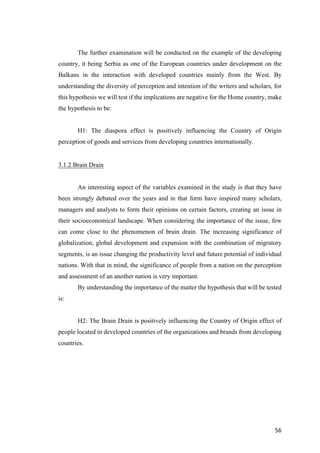 56	
The further examination will be conducted on the example of the developing
country, it being Serbia as one of the European countries under development on the
Balkans in the interaction with developed countries mainly from the West. By
understanding the diversity of perception and intention of the writers and scholars, for
this hypothesis we will test if the implications are negative for the Home country, make
the hypothesis to be:
H1: The diaspora effect is positively influencing the Country of Origin
perception of goods and services from developing countries internationally.
3.1.2 Brain Drain
An interesting aspect of the variables examined in the study is that they have
been strongly debated over the years and in that form have inspired many scholars,
managers and analysts to form their opinions on certain factors, creating an issue in
their socioeconomical landscape. When considering the importance of the issue, few
can come close to the phenomenon of brain drain. The increasing significance of
globalization, global development and expansion with the combination of migratory
segments, is an issue changing the productivity level and future potential of individual
nations. With that in mind, the significance of people from a nation on the perception
and assessment of an another nation is very important.
By understanding the importance of the matter the hypothesis that will be tested
is:
H2: The Brain Drain is positively influencing the Country of Origin effect of
people located in developed countries of the organizations and brands from developing
countries.
 