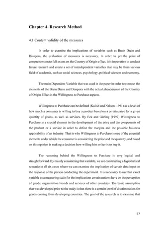 57	
Chapter 4. Research Method
4.1 Content validity of the measures
In order to examine the implications of variables such as Brain Drain and
Diaspora, the evaluation of measures is necessary. In order to get the point of
comprehension to full extent on the Country of Origin effect, it is imperative to conduct
future research and create a set of interdependent variables that may be from various
field of academia, such as social sciences, psychology, political sciences and economy.
The main Dependent Variable that was used in the paper in order to connect the
elements of the Brain Drain and Diaspora with the actual phenomenon of the Country
of Origin Effect is the Willingness to Purchase aspects.
Willingness to Purchase can be defined (Kalish and Nelson, 1991) as a level of
how much a consumer is willing to buy a product based on a certain price for a given
quantity of goods, as well as services. By Eek and Gärling (1997) Willingness to
Purchase is a crucial element in the development of the price and the components of
the product or a service in order to define the margins and the possible business
applicability of an industry. That is why Willingness to Purchase is one of the essential
elements under which the consumer is considering the price and the quantity, and based
on this opinion is making a decision how willing him or her is to buy it.
The reasoning behind the Willingness to Purchase is very logical and
straightforward. By mainly considering that variable, we are constructing a hypothetical
scenario in all six cases where we can examine the implication of certain data input on
the response of the person conducting the experiment. It is necessary to use that exact
variable as a measuring scale for the implications certain nations have on the perception
of goods, organization brands and services of other countries. The basic assumption
that was developed prior to the study is that there is a certain level of discrimination for
goods coming from developing countries. The goal of the research is to examine that
 