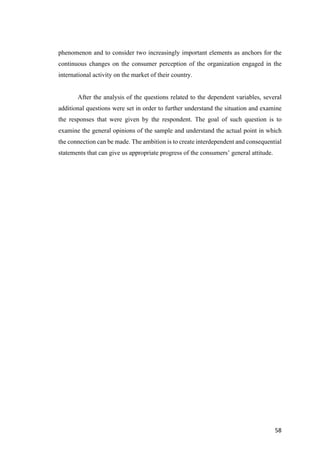 58	
phenomenon and to consider two increasingly important elements as anchors for the
continuous changes on the consumer perception of the organization engaged in the
international activity on the market of their country.
After the analysis of the questions related to the dependent variables, several
additional questions were set in order to further understand the situation and examine
the responses that were given by the respondent. The goal of such question is to
examine the general opinions of the sample and understand the actual point in which
the connection can be made. The ambition is to create interdependent and consequential
statements that can give us appropriate progress of the consumers’ general attitude.
 