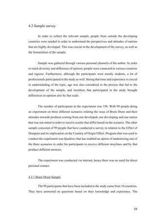 59	
4.2 Sample survey
In order to collect the relevant sample, people from outside the developing
countries were needed in order to understand the perspectives and attitudes of nations
that are highly developed. This was crucial in the development of the survey, as well as
the formulation of the sample.
Sample was gathered through various personal channels of the author. In order
to reach diversity and difference of opinion, people were contacted in various countries
and regions. Furthermore, although the participants were mostly students, a lot of
professionals participated in the study as well. Seeing that time and experience is crucial
in understanding of the topic, age was also considered in the process that led to the
development of the sample, and members that participated in the study brought
differences in opinion also by that scale.
The number of participants in the experiment was 198. With 99 people doing
an experiment on three different scenarios relating the issue of Brain Drain and their
attitudes towards products coming from one developed, one developing and one nation
that was not stated in order to receive results that differ based on the scenario. The other
sample consisted of 99 people that have conducted a survey in relation to the Effect of
Diaspora and its implication on the Country of Origin Effect. Program that was used to
conduct the experiment was Qualtrics that has enabled an option of randomizing one of
the three scenarios in order for participants to receive different storylines and by that
produce different answers.
The experiment was conducted via internet, hence there was no need for direct
personal contact.
4.2.1 Brain Drain Sample
The 99 participants that have been included in the study came from 16 countries.
They have answered on questions based on their knowledge and experience. The
 