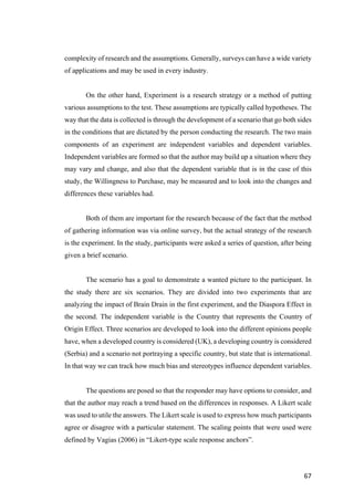 67	
complexity of research and the assumptions. Generally, surveys can have a wide variety
of applications and may be used in every industry.
On the other hand, Experiment is a research strategy or a method of putting
various assumptions to the test. These assumptions are typically called hypotheses. The
way that the data is collected is through the development of a scenario that go both sides
in the conditions that are dictated by the person conducting the research. The two main
components of an experiment are independent variables and dependent variables.
Independent variables are formed so that the author may build up a situation where they
may vary and change, and also that the dependent variable that is in the case of this
study, the Willingness to Purchase, may be measured and to look into the changes and
differences these variables had.
Both of them are important for the research because of the fact that the method
of gathering information was via online survey, but the actual strategy of the research
is the experiment. In the study, participants were asked a series of question, after being
given a brief scenario.
The scenario has a goal to demonstrate a wanted picture to the participant. In
the study there are six scenarios. They are divided into two experiments that are
analyzing the impact of Brain Drain in the first experiment, and the Diaspora Effect in
the second. The independent variable is the Country that represents the Country of
Origin Effect. Three scenarios are developed to look into the different opinions people
have, when a developed country is considered (UK), a developing country is considered
(Serbia) and a scenario not portraying a specific country, but state that is international.
In that way we can track how much bias and stereotypes influence dependent variables.
The questions are posed so that the responder may have options to consider, and
that the author may reach a trend based on the differences in responses. A Likert scale
was used to utile the answers. The Likert scale is used to express how much participants
agree or disagree with a particular statement. The scaling points that were used were
defined by Vagias (2006) in “Likert-type scale response anchors”.
 