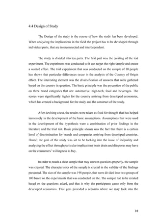 69	
4.4 Design of Study
The Design of the study is the course of how the study has been developed.
When analyzing the implications in the field the project has to be developed through
individual parts, that are interconnected and interdependent.
The study is divided into ten parts. The first part was the creating of the test
experiment. The experiment was conducted so it can target the right sample and create
a wanted effect. The trial experiment that was conducted on the sample of 10 people
has shown that particular differences occur in the analysis of the Country of Origin
effect. The interesting element was the diversification of answers that were gathered
based on the country in question. The basic principle was the perception of the public
on three brand categories that are: automotive, high-tech, food and beverages. The
scores were significantly higher for the country arriving from developed economies,
which has created a background for the study and the construct of the study.
After devising a test, the results were taken as food for thought that has helped
immensely in the development of the basic assumptions. Assumptions that were used
in the development of the hypothesis were a combination of prior findings in the
literature and the trial test. Basic principle shown was the fact that there is a certain
level of discrimination for brands and companies arriving from developed countries.
Hence, the goal of the study was set to be looking into the issue of inequality and
analysing the effect through particular implications brain drain and diasporas may have
on the consumers’ willingness to buy.
In order to reach a clear sample that may answer questions properly, the sample
was created. The characteristics of the sample is crucial in the validity of the findings
presented. The size of the sample was 198 people, that were divided into two groups of
100 based on the experiments that was conducted on the. The sample had to be created
based on the questions asked, and that is why the participants came only from the
developed economies. That goal provided a scenario where we may look into the
 