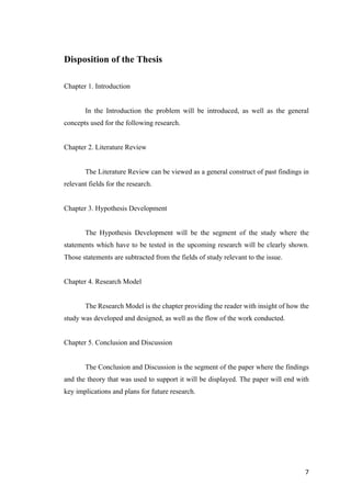 7	
Disposition of the Thesis
Chapter 1. Introduction
In the Introduction the problem will be introduced, as well as the general
concepts used for the following research.
Chapter 2. Literature Review
The Literature Review can be viewed as a general construct of past findings in
relevant fields for the research.
Chapter 3. Hypothesis Development
The Hypothesis Development will be the segment of the study where the
statements which have to be tested in the upcoming research will be clearly shown.
Those statements are subtracted from the fields of study relevant to the issue.
Chapter 4. Research Model
The Research Model is the chapter providing the reader with insight of how the
study was developed and designed, as well as the flow of the work conducted.
Chapter 5. Conclusion and Discussion
The Conclusion and Discussion is the segment of the paper where the findings
and the theory that was used to support it will be displayed. The paper will end with
key implications and plans for future research.
 