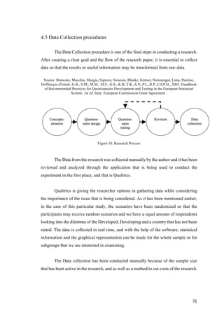 71	
4.5 Data Collection procedures
The Data Collection procedure is one of the final steps in conducting a research.
After creating a clear goal and the flow of the research paper, it is essential to collect
data so that the results or useful information may be transformed from raw data.
Source: Brancato, Macchia, Murgia, Signore, Simeoni, Blanke, Körner, Nimmergut, Lima, Paulino,
Hoffmeyer-Zlotnik, G.B., S.M., M.M., M.S., G.S., K.B.,T.K.,A.N.,P.L.,R.P.,J.H.P.H., 2005. Handbook
of Recommended Practices for Questionnaire Development and Testing in the European Statistical
System. 1st ed. Italy: European Commission Grant Agreement .
Figure 10. Research Process
The Data from the research was collected manually by the author and it has been
reviewed and analyzed through the application that is being used to conduct the
experiment in the first place, and that is Qualtrics.
Qualtrics is giving the researcher options in gathering data while considering
the importance of the issue that is being considered. As it has been mentioned earlier,
in the case of this particular study, the scenarios have been randomized so that the
participants may receive random scenarios and we have a equal amount of respondents
looking into the dilemma of the Developed, Developing and a country that has not been
stated. The data is collected in real time, and with the help of the software, statistical
information and the graphical representation can be made for the whole sample or for
subgroups that we are interested in examining.
The Data collection has been conducted manually because of the sample size
that has been active in the research, and as well as a method to cut costs of the research.
 