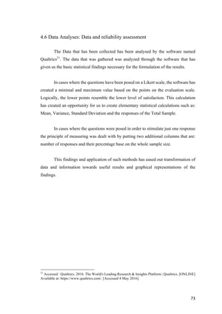 73	
4.6 Data Analyses: Data and reliability assessment
The Data that has been collected has been analysed by the software named
Qualtrics21
. The data that was gathered was analyzed through the software that has
given us the basic statistical findings necessary for the formulation of the results.
In cases where the questions have been posed on a Likert scale, the software has
created a minimal and maximum value based on the points on the evaluation scale.
Logically, the lower points resemble the lower level of satisfaction. This calculation
has created an opportunity for us to create elementary statistical calculations such as:
Mean, Variance, Standard Deviation and the responses of the Total Sample.
In cases where the questions were posed in order to stimulate just one response
the principle of measuring was dealt with by putting two additional columns that are:
number of responses and their percentage base on the whole sample size.
This findings and application of such methods has eased out transformation of
data and information towards useful results and graphical representations of the
findings.
21
Accessed : Qualtrics. 2016. The World's Leading Research & Insights Platform | Qualtrics. [ONLINE]
Available at: https://www.qualtrics.com/. [Accessed 4 May 2016].
 