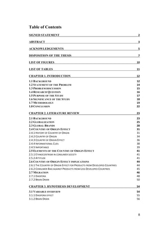 8	
Table of Contents
SIGNED STATEMENT	 2	
ABSTRACT	 3	
ACKNOWLEDGEMENTS	 5	
DISPOSITION OF THE THESIS	 7	
LIST OF FIGURES	 10	
LIST OF TABLES	 11	
CHAPTER 1. INTRODUCTION	 12	
1.1 BACKGROUND	 12	
1.2 STATEMENT OF THE PROBLEM	 14	
1.3 PROBLEM DISCUSSION	 15	
1.4 RESEARCH QUESTION	 16	
1.5 PURPOSE OF THE STUDY	 17	
1.6 SIGNIFICANCE OF THE STUDY	 18	
1.7 METHODOLOGY	 19	
1.8 CONCLUSION	 22	
CHAPTER 2. LITERATURE REVIEW	 23	
2.1 BACKGROUND	 23	
2.2 GLOBALIZATION	 25	
2.3 GLOBAL BRANDS	 28	
2.4 COUNTRY OF ORIGIN EFFECT	 31	
2.4.1	HISTORY	OF	COUNTRY	OF	ORIGIN	 31	
2.4.2	COUNTRY	OF	ORIGIN	 34	
2.4.3	COUNTRY	OF	ORIGIN	EFFECT	 36	
2.4.4	INFORMATIONAL	CUES	 38	
2.4.5	IMPORTANCE	 39	
2.5 ELEMENTS OF THE COUNTRY OF ORIGIN EFFECT	 41	
2.5.1	ETHNOCENTRISM	IN	CONSUMER	SOCIETY	 41	
2.5.2	ATTITUDE	 41	
2.6 COUNTRY OF ORIGIN EFFECT IMPLICATIONS	 44	
2.6.1	THE	COUNTRY	OF	ORIGIN	EFFECT	FOR	PRODUCTS	FROM	DEVELOPED	COUNTRIES	 44	
2.6.2	CONSUMER	BIAS	AGAINST	PRODUCTS	FROM	LESS	DEVELOPED	COUNTRIES	 45	
2.7 MIGRATION	 46	
2.7.1	DIASPORA	 48	
2.7.2	BRAIN	DRAIN	 50	
CHAPTER 3. HYPOTHESIS DEVELOPMENT	 54	
3.1 VARIABLE OVERVIEW	 54	
3.1.1	DIASPORA	EFFECT	 55	
3.1.2	BRAIN	DRAIN	 56	
 
