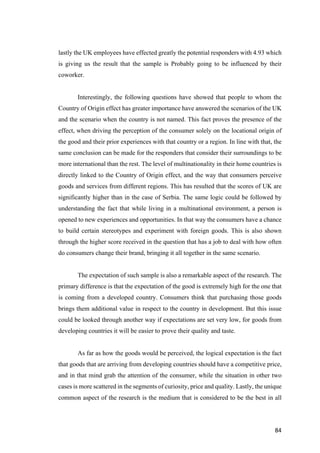 84	
lastly the UK employees have effected greatly the potential responders with 4.93 which
is giving us the result that the sample is Probably going to be influenced by their
coworker.
Interestingly, the following questions have showed that people to whom the
Country of Origin effect has greater importance have answered the scenarios of the UK
and the scenario when the country is not named. This fact proves the presence of the
effect, when driving the perception of the consumer solely on the locational origin of
the good and their prior experiences with that country or a region. In line with that, the
same conclusion can be made for the responders that consider their surroundings to be
more international than the rest. The level of multinationality in their home countries is
directly linked to the Country of Origin effect, and the way that consumers perceive
goods and services from different regions. This has resulted that the scores of UK are
significantly higher than in the case of Serbia. The same logic could be followed by
understanding the fact that while living in a multinational environment, a person is
opened to new experiences and opportunities. In that way the consumers have a chance
to build certain stereotypes and experiment with foreign goods. This is also shown
through the higher score received in the question that has a job to deal with how often
do consumers change their brand, bringing it all together in the same scenario.
The expectation of such sample is also a remarkable aspect of the research. The
primary difference is that the expectation of the good is extremely high for the one that
is coming from a developed country. Consumers think that purchasing those goods
brings them additional value in respect to the country in development. But this issue
could be looked through another way if expectations are set very low, for goods from
developing countries it will be easier to prove their quality and taste.
As far as how the goods would be perceived, the logical expectation is the fact
that goods that are arriving from developing countries should have a competitive price,
and in that mind grab the attention of the consumer, while the situation in other two
cases is more scattered in the segments of curiosity, price and quality. Lastly, the unique
common aspect of the research is the medium that is considered to be the best in all
 