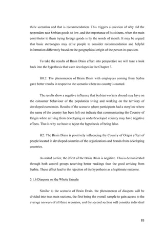 85	
three scenarios and that is recommendation. This triggers a question of why did the
responders rate Serbian goods so low, and the importance of its citizens, when the main
contributor to them trying foreign goods is by the words of mouth. It may be argued
that basic stereotypes may drive people to consider recommendation and helpful
information differently based on the geographical origin of the person in question.
To take the results of Brain Drain effect into perspective we will take a look
back into the hypothesis that were developed in the Chapter 3.
H0.2: The phenomenon of Brain Drain with employees coming from Serbia
gave better results in respect to the scenario where no country is named.
The results show a negative influence that Serbian workers abroad may have on
the consumer behaviour of the population living and working on the territory of
developed economies. Results of the scenario where participants had a storyline where
the name of the country has been left out indicate that communicating the Country of
Origin while arriving from developing or underdeveloped country may have negative
effects. That is why we have to reject the hypothesis of being false.
H2: The Brain Drain is positively influencing the Country of Origin effect of
people located in developed countries of the organizations and brands from developing
countries.
As stated earlier, the effect of the Brain Drain is negative. This is demonstrated
through both control groups receiving better rankings than the good arriving from
Serbia. These effect lead to the rejection of the hypothesis as a legitimate outcome.
5.1.6 Diaspora on the Whole Sample
Similar to the scenario of Brain Drain, the phenomenon of diaspora will be
divided into two main sections, the first being the overall sample to gain access to the
average answers of all three scenarios, and the second section will consider individual
 