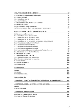 9	
CHAPTER 4. RESEARCH METHOD	 57	
4.1 CONTENT VALIDITY OF THE MEASURES	 57	
4.2 SAMPLE SURVEY	 59	
4.2.1	BRAIN	DRAIN	SAMPLE	 59	
4.2.2	DIASPORA	SAMPLE	 63	
4.3 INSTRUMENT: RELIABILITY AND VALIDITY	 66	
4.4 DESIGN OF STUDY	 69	
4.5 DATA COLLECTION PROCEDURES	 71	
4.6 DATA ANALYSES: DATA AND RELIABILITY ASSESSMENT	 73	
CHAPTER 5. DISCUSSION AND CONCLUSION	 74	
5.1 RESULTS AND DISCUSSION	 74	
5.1.1	BRAIN	DRAIN	ON	THE	WHOLE	SAMPLE	 74	
5.1.2	BRAIN	DRAIN	ON	THE	SCENARIO	OF	SERBIA	 77	
5.1.3	BRAIN	DRAIN	ON	THE	SCENARIO	OF	THE	UK	 79	
5.1.4	BRAIN	DRAIN	ON	THE	SCENARIO	OF	THE	UNNAMED	FOREIGN	COUNTRY	 80	
5.1.5	DISCUSSION	ON	THE	BRAIN	DRAIN	RESULTS	 82	
5.1.6	DIASPORA	ON	THE	WHOLE	SAMPLE	 85	
5.1.7	DIASPORA	ON	THE	SCENARIO	OF	SERBIA	 89	
5.1.8	DIASPORA	ON	THE	SCENARIO	OF	THE	UK	 90	
5.1.9	DIASPORA	ON	THE	SCENARIO	OF	THE	UNNAMED	FOREIGN	COUNTRY	 92	
5.1.10	DISCUSSION	ON	THE	DIASPORA	RESULTS	 94	
5.2 OVERVIEW OF THESIS	 100	
5.3 MANAGERIAL IMPLICATION	 105	
5.3.1	MANAGERS	FROM	DEVELOPED	COUNTRIES	 105	
5.3.2	MANAGERS	FROM	DEVELOPING	COUNTRIES	 106	
5.4 LIMITATIONS	 107	
5.5 FUTURE RESEARCH	 109	
5.6 CONCLUSION	 111	
REFERENCES	 112	
BOOKS	 112	
ARTICLES	 113	
INTERNET SOURCES	 117	
BIBLIOGRAPHY	 118	
APPENDIX A. COUNTRIES BASED ON THE LEVEL OF DEVELOPMENT	 123	
APPENDIX B. SERBIA AND THE UNITED KINGDOM	 128	
SERBIA	 128	
UNITED KINGDOM	 130	
APPENDIX C. EXPERIMENT	 132	
COUNTRY OF ORIGIN: BRAIN DRAIN	 132	
COUNTRY OF ORIGIN: DIASPORA	 139	
 
