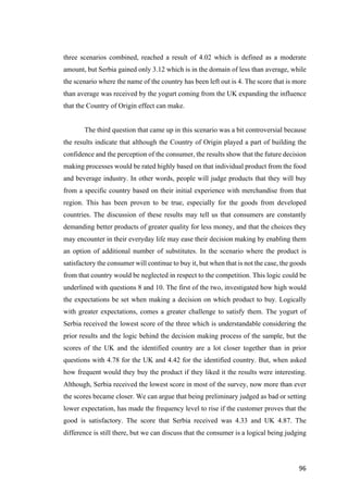 96	
three scenarios combined, reached a result of 4.02 which is defined as a moderate
amount, but Serbia gained only 3.12 which is in the domain of less than average, while
the scenario where the name of the country has been left out is 4. The score that is more
than average was received by the yogurt coming from the UK expanding the influence
that the Country of Origin effect can make.
The third question that came up in this scenario was a bit controversial because
the results indicate that although the Country of Origin played a part of building the
confidence and the perception of the consumer, the results show that the future decision
making processes would be rated highly based on that individual product from the food
and beverage industry. In other words, people will judge products that they will buy
from a specific country based on their initial experience with merchandise from that
region. This has been proven to be true, especially for the goods from developed
countries. The discussion of these results may tell us that consumers are constantly
demanding better products of greater quality for less money, and that the choices they
may encounter in their everyday life may ease their decision making by enabling them
an option of additional number of substitutes. In the scenario where the product is
satisfactory the consumer will continue to buy it, but when that is not the case, the goods
from that country would be neglected in respect to the competition. This logic could be
underlined with questions 8 and 10. The first of the two, investigated how high would
the expectations be set when making a decision on which product to buy. Logically
with greater expectations, comes a greater challenge to satisfy them. The yogurt of
Serbia received the lowest score of the three which is understandable considering the
prior results and the logic behind the decision making process of the sample, but the
scores of the UK and the identified country are a lot closer together than in prior
questions with 4.78 for the UK and 4.42 for the identified country. But, when asked
how frequent would they buy the product if they liked it the results were interesting.
Although, Serbia received the lowest score in most of the survey, now more than ever
the scores became closer. We can argue that being preliminary judged as bad or setting
lower expectation, has made the frequency level to rise if the customer proves that the
good is satisfactory. The score that Serbia received was 4.33 and UK 4.87. The
difference is still there, but we can discuss that the consumer is a logical being judging
 