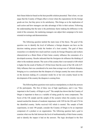 97	
their future behavior based on the best possible solution presented. That is how, we can
argue that the Country of Origin effect is lower when the expectations for the foreign
goods are low, but they prove to be satisfactory. This brings us to the implication of
such action and how managers can take advantage of this in their actions. Following
the understanding that the taste is the preliminary factor making the difference in the
mind of the consumer, the marketing managers can adjust their campaign to be more
oriented on testings and demonstrations.
The following question tackled the main issue of the thesis. The goal of the
question was to identify the level of influence a foreign diaspora can have on the
decision making process inside the borders of a host country. The goal of three
researches is to identify how much and how exactly do foreign Diasporas and workers
characterized as a Brain Drain of their home country influence the consumers of a
developed economy. Results indicated that the foreigners do influence the thinking of
other in the moderate amount. The score of the country that is not named is 4.06 which
is higher the the result of Serbia of 3.30 but lower that the score of the UK with 4.47.
Only influence that was considered to be more than average was of a British diaspora,
bringing us to a conclusion that the diaspora of a foreign country has more relevance
on the decision making of a consumer inside his or her own country based on the
development of the country the diaspora is coming from.
The following three questions were used as a manipulation, to check the answers
of the participants. The first of three was of high significance, and it was “How
important is the Country of Origin to you?” The sample has shown that the Country of
Origin is important to them as a variable of rating goods by some components. The
Score of the UK sample and the sample of the scenario where the country was not
named reached the domain of moderate importance with 5.09 for the UK and 4.76 for
the identified country. Serbia received 4.42 which is neutral. The sample of both
experiments, in total 198 people, consider the Country of Origin to be an important
component of a product or an organization. The following question had a goal to
examine what was the link between the level of multinationality of their home country
and to identify the impact it had on the answers. The logic developed in the first
 