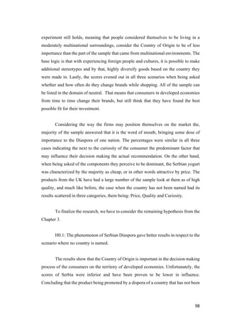 98	
experiment still holds, meaning that people considered themselves to be living in a
moderately multinational surroundings, consider the Country of Origin to be of less
importance than the part of the sample that came from multinational environments. The
base logic is that with experiencing foreign people and cultures, it is possible to make
additional stereotypes and by that, highly diversify goods based on the country they
were made in. Lastly, the scores evened out in all three scenarios when being asked
whether and how often do they change brands while shopping. All of the sample can
be listed in the domain of neutral. That means that consumers in developed economies
from time to time change their brands, but still think that they have found the best
possible fit for their investment.
Considering the way the firms may position themselves on the market the,
majority of the sample answered that it is the word of mouth, bringing some dose of
importance to the Diaspora of one nation. The percentages were similar in all three
cases indicating the next to the curiosity of the consumer the predominant factor that
may influence their decision making the actual recommendation. On the other hand,
when being asked of the components they perceive to be dominant, the Serbian yogurt
was characterized by the majority as cheap, or in other words attractive by price. The
products from the UK have had a large number of the sample look at them as of high
quality, and much like before, the case when the country has not been named had its
results scattered in three categories, them being: Price, Quality and Curiosity.
To finalize the research, we have to consider the remaining hypothesis from the
Chapter 3.
H0.1: The phenomenon of Serbian Diaspora gave better results in respect to the
scenario where no country is named.
The results show that the Country of Origin is important in the decision making
process of the consumers on the territory of developed economies. Unfortunately, the
scores of Serbia were inferior and have been proven to be lower in influence.
Concluding that the product being promoted by a dispora of a country that has not been
 