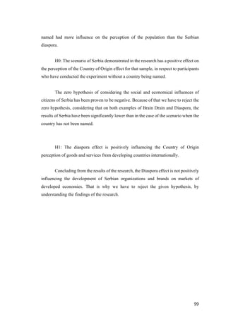 99	
named had more influence on the perception of the population than the Serbian
diaspora.
H0: The scenario of Serbia demonstrated in the research has a positive effect on
the perception of the Country of Origin effect for that sample, in respect to participants
who have conducted the experiment without a country being named.
The zero hypothesis of considering the social and economical influences of
citizens of Serbia has been proven to be negative. Because of that we have to reject the
zero hypothesis, considering that on both examples of Brain Drain and Diaspora, the
results of Serbia have been significantly lower than in the case of the scenario when the
country has not been named.
H1: The diaspora effect is positively influencing the Country of Origin
perception of goods and services from developing countries internationally.
Concluding from the results of the research, the Diaspora effect is not positively
influencing the development of Serbian organizations and brands on markets of
developed economies. That is why we have to reject the given hypothesis, by
understanding the findings of the research.
 
