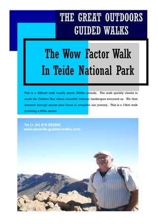The Wow Factor Walk
In Teide National Park
This is a difficult walk mostly above 2000m altitude. The walk quickly climbs to
reach the Caldara Rim where beautiful volcanic landscapes surround us. We then
descend through sparse pine forest to complete our journey. This is a 13km walk
involving a 500m ascent.
THE GREAT OUTDOORS
GUIDED WALKS
Tel (+ 34) 616 892909
www.tenerife-guided-walks.com
Tel (+ 34) 616 892909
www.tenerife-guided-walks.com
Tel (+ 34) 616 892909
www.tenerife-guided-walks.com
 