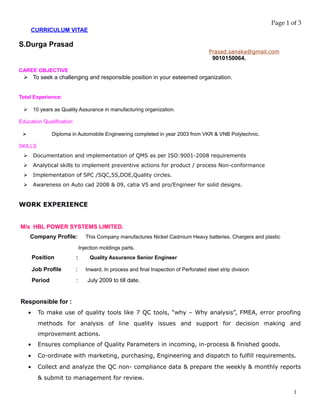 Page 1 of 3
CURRICULUM VITAE
S.Durga Prasad
Prasad.sanaka@gmail.com
9010150064.
CAREE OBJECTIVE
 To seek a challenging and responsible position in your esteemed organization.
Total Experience:
 10 years as Quality Assurance in manufacturing organization.
Education Qualification:
 Diploma in Automobile Engineering completed in year 2003 from VKR & VNB Polytechnic.
SKILLS
 Documentation and implementation of QMS as per ISO:9001-2008 requirements
 Analytical skills to implement preventive actions for product / process Non-conformance
 Implementation of SPC /SQC,5S,DOE,Quality circles.
 Awareness on Auto cad 2008 & 09, catia V5 and pro/Engineer for solid designs.
WORK EXPERIENCE
M/s HBL POWER SYSTEMS LIMITED.
Company Profile: This Company manufactures Nickel Cadmium Heavy batteries, Chargers and plastic
Injection moldings parts.
Position : Quality Assurance Senior Engineer
Job Profile : Inward, In process and final Inspection of Perforated steel strip division
Period : July 2009 to till date.
Responsible for :
• To make use of quality tools like 7 QC tools, “why – Why analysis”, FMEA, error proofing
methods for analysis of line quality issues and support for decision making and
improvement actions.
• Ensures compliance of Quality Parameters in incoming, in-process & finished goods.
• Co-ordinate with marketing, purchasing, Engineering and dispatch to fulfill requirements.
• Collect and analyze the QC non- compliance data & prepare the weekly & monthly reports
& submit to management for review.
1
 