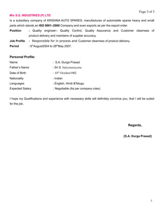 Page 3 of 3
M/s S.S. INDUSTRIES (P) LTD
Is a subsidiary company of KRISHNA AUTO SPARES, manufactures of automobile spares heavy and small
parts which stands an ISO 9001–2000 Company and even exports as per the export order.
Position : Quality engineer– Quality Control, Quality Assurance and Customer clearness of
product delivery and maintains of supplier accuracy.
Job Profile : Responsible for in process and Customer clearness of product delivery.
Period : 6th
August2004 to 28th
May 2007.
Personal Profile:
Name : S.A. Durga Prasad
Father’s Name : Sri S. Satyanarayana
Date of Birth : 10th
October1982
Nationality : Indian
Languages : English, Hindi &Telugu
Expected Salary : Negotiable (As per company rules)
I hope my Qualifications and experience with necessary skills will definitely convince you, that I will be suited
for the job.
Regards,
(S.A. Durga Prasad)
3
 