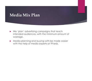 Media Mix Plan
! We ‘plan’ advertising campaigns that reach
intended audiences, with the minimum amount of
wastage.
! Media planning and buying with be made easier
with the help of media experts at 9Yards.
 