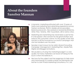 About the founders
Sanober Mannan
! A dynamic marketing enthusiast with over 12 years of
hard-core marketing and advertising experience across
Fashion & Lifestyle, FMCG, Mobile service providers,
Bank/insurance etc. Has worked on brands like Britannia,
Airtel, Titan, Tanishq , ING Vysya Bank, UB to name a few.
! Marketing and Advertising has never been a job for her.
It is her passion. She is known for her great intuition and
hold on the consumer’s nerve. It is this quality of her that
has led to all the innumerous successful campaigns that
she has handled over the years.
! Sanober is best known for her skills in Brand Consulting,
Campaign Management, Marketing Plan, Media Plan,
Digital and Blogger Activations.
! Her prudency of using the marketing budget is a rare
quality not many marketers can boost off. Bang for the
buck is what she believes in.
! Her love for the subject and her eagerness to help more
and more brands to create a name for themselves has
led her to start 9Yards Marketing Consultancy Pvt. Ltd.
 