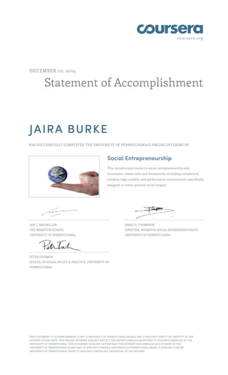 coursera.org 
DECEMBER 10, 2014 
Statement of Accomplishment 
JAIRA BURKE 
HAS SUCCESSFULLY COMPLETED THE UNIVERSITY OF PENNSYLVANIA'S ONLINE OFFERING OF 
Social Entrepreneurship 
This introductory course in social entrepreneurship and 
innovation covers tools and frameworks including competitive 
analysis, logic models, and performance measurement specifically 
designed to create positive social impact. 
IAN C. MACMILLAN 
THE WHARTON SCHOOL 
UNIVERSITY OF PENNSYLVANIA, 
JAMES D. THOMPSON 
DIRECTOR, WHARTON SOCIAL ENTREPRENEURSHIP, 
UNIVERSITY OF PENNSYLVANIA 
PETER FRUMKIN 
SCHOOL OF SOCIAL POLICY & PRACTICE, UNIVERSITY OF 
PENNSYLVANIA 
THIS STATEMENT OF ACCOMPLISHMENT IS NOT A UNIVERSITY OF PENNSYLVANIA DEGREE; AND IT DOES NOT VERIFY THE IDENTITY OF THE 
STUDENT; PLEASE NOTE: THIS ONLINE OFFERING DOES NOT REFLECT THE ENTIRE CURRICULUM OFFERED TO STUDENTS ENROLLED AT THE 
UNIVERSITY OF PENNSYLVANIA. THIS STATEMENT DOES NOT AFFIRM THAT THIS STUDENT WAS ENROLLED AS A STUDENT AT THE 
UNIVERSITY OF PENNSYLVANIA IN ANY WAY. IT DOES NOT CONFER A UNIVERSITY OF PENNSYLVANIA GRADE; IT DOES NOT CONFER 
UNIVERSITY OF PENNSYLVANIA CREDIT; IT DOES NOT CONFER ANY CREDENTIAL TO THE STUDENT. 
