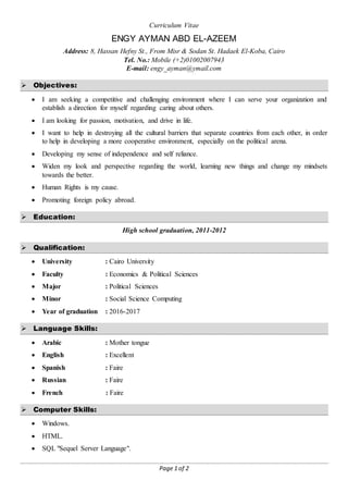 Page 1 of 2
Curriculum Vitae
ENGY AYMAN ABD EL-AZEEM
Address: 8, Hassan Hefny St., From Misr & Sodan St. Hadaek El-Koba, Cairo
Tel. No.: Mobile (+2)01002007943
E-mail: engy_ayman@ymail.com
 Objectives:
 I am seeking a competitive and challenging environment where I can serve your organization and
establish a direction for myself regarding caring about others.
 I am looking for passion, motivation, and drive in life.
 I want to help in destroying all the cultural barriers that separate countries from each other, in order
to help in developing a more cooperative environment, especially on the political arena.
 Developing my sense of independence and self reliance.
 Widen my look and perspective regarding the world, learning new things and change my mindsets
towards the better.
 Human Rights is my cause.
 Promoting foreign policy abroad.
 Education:
High school graduation, 2011-2012
 Qualification:
 University : Cairo University
 Faculty : Economics & Political Sciences
 Major : Political Sciences
 Minor : Social Science Computing
 Year of graduation : 2016-2017
 Language Skills:
 Arabic : Mother tongue
 English : Excellent
 Spanish : Faire
 Russian : Faire
 French : Faire
 Computer Skills:
 Windows.
 HTML.
 SQL "Sequel Server Language".
 