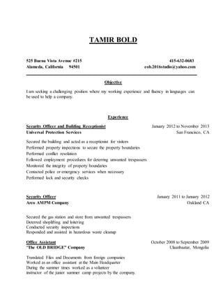 TAMIR BOLD
525 Buena Vista Avenue #215 415-632-0683
Alameda, California 94501 eob.2016studio@yahoo.com
______________________________________________________________________________
Objective
I am seeking a challenging position where my working experience and fluency in languages can
be used to help a company.
Experience
Security Officer and Building Receptionist January 2012 to November 2013
Universal Protection Services San Francisco, CA
Secured the building and acted as a receptionist for visitors
Performed property inspections to secure the property boundaries
Performed conflict resolution
Followed employment procedures for deterring unwanted trespassers
Monitored the integrity of property boundaries
Contacted police or emergency services when necessary
Performed lock and security checks
Security Officer January 2011 to January 2012
Arco AMPM Company Oakland CA
Secured the gas station and store from unwanted trespassers
Deterred shoplifting and loitering
Conducted security inspections
Responded and assisted in hazardous waste cleanup
Office Assistant October 2008 to September 2009
“The OLD BRIDGE” Company Ulaanbaatar, Mongolia
Translated Files and Documents from foreign companies
Worked as an office assistant at the Main Headquarter
During the summer times worked as a volunteer
instructor of the junior summer camp projects by the company.
 