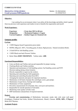 CURRICULUM VITAE
PRASANNA VENKATESH.G Mobile: +91-9843442461
E-mail: prasanna.51089@gmail.com +91-9994072915
Objective:
I am seeking for an environment where I can utilize all the knowledge and ability which I gained
from my previous work experience and studies in turn to benefits the organization and myself.
Work Experience:
Experience : From June 2012 to till now
Designation : Mechanical Engineer ( Cogen)
Current Employer : Kothari Sugars & Chemical Ltd.
Company profile:
Co-Gen:
 11MW Bagasse based Cogeneration power plant.
 80TPH, 66Kg/cm2
, 485o
c, Travelling grate, bi drum, High pressure, Natural circulation Boiler.
 2 Field ESP for Ash Handling system.
 11MW Bleed cum back Pressure Turbine.
 Boiler Make:JOHN THOMPSON. Turbine make: ABB.
Functional Responsibilities:
 Carry out Boiler and Turbine start up and responsible for proper running.
 Checking Boiler and Turbine auxiliary.
 Operation and maintenance of Ash handling system, Fuel handling system and WTP.
 Decision making during critical situation.
 Directly responsible to supervise the workers.
 Operating and controlling the field equipments.
 Operating and controlling the plant from DCS.
 Arranging the materials and spares for important machines.
 Maintenance of all kinds of pumps like centrifugal, screw, gear pumps.
 Maintenance of gear boxes, bearings and couplings.
 Maintenance of rotary equipments.
 Preventive measurements for all pumps, fans, conveyors and machines.
 Responsible for smooth operation of total plant.
 Monitoring water quality in boiler water.
 ERP maintenance and purchase of required materials.
Project:
Erection and commissioning of Multitubular, horizontal, smoke tube with water wall panel
(Combipac), Fluidized bed boiler, Kothari Petrochemicals, Manali, Chennai. 8TPH, 2080
c, 17.5kg/cm2
Boiler M/S Thermax.
Academic Projects
 
