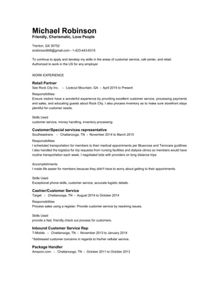 Michael Robinson
Friendly, Charismatic, Love People
Trenton, GA 30752
srobinson848@gmail.com - 1-423-443-6319
To continue to apply and develop my skills in the areas of customer service, call center, and retail.
Authorized to work in the US for any employer
WORK EXPERIENCE
Retail Partner
See Rock City Inc. - Lookout Mountain, GA - April 2015 to Present
Responsibilities
Ensure visitors have a wonderful experience by providing excellent customer service, processing payments
and sales, and educating guests about Rock City. I also process inventory as to make sure storefront stays
plentiful for customer needs.
Skills Used
customer service, money handling, inventory processing
Customer/Special services representative
Southeastrans - Chattanooga, TN - November 2014 to March 2015
Responsibilities
I scheduled transportation for members to their medical appointments per Bluecross and Tenncare guidlines
I also handled the logistics for trip requests from nursing facilities and dialysis clinics so members would have
routine transportation each week. I negotiated bids with providers on long distance trips
Accomplishments
I made life easier for members because they didn't have to worry about getting to their appointments.
Skills Used
Exceptional phone skills, customer service, accurate logistic details.
Cashier/Customer Service
Target - Chattanooga, TN - August 2014 to October 2014
Responsibilities
Process sales using a register. Provide customer service by resolving issues.
Skills Used
provide a fast, friendly check out process for customers.
Inbound Customer Service Rep
T-Mobile - Chattanooga, TN - November 2013 to January 2014
*Addressed customer concerns in regards to his/her cellular service.
Package Handler
Amazon.com - Chattanooga, TN - October 2011 to October 2013
 
