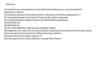 [1] Guidelines for achieving best-in-class RX Diversity Performance in your Smartphone
Applications, Infineon
[2] Understanding and Enhancing Sensitivity in Receivers for Wireless Applications, TI
[3] Improving Receiver Sensitivity with External LNA, Maxim Integrated
[4] A Single Chip Silicon Bipolar Receiver for GPS/GLONASS Applications
[5] 80-NH379-121
[6] 80-NH379-42
[7] ATF-531P8 1900 MHz High Linearity Amplifier, AVAGO
[8] Integration of an External Low-noise Amplifier Improving the sensitivity of the Receiver, Atmel
[9] Increasing the Sensitivity of the TDA52xx Receivers, Infineon
[10] Signal Chain Noise Figure Analysis, TI
[11] Use Selectivity to Improve Receiver Intercept Point, Maxim
references
 