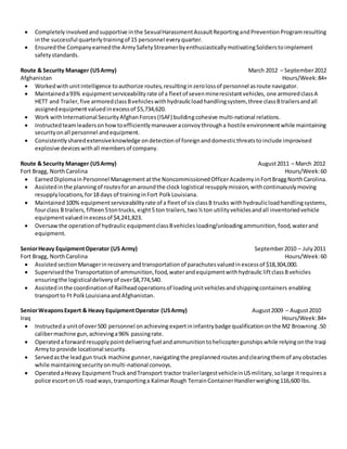  Completelyinvolvedandsupportive inthe SexualHarassmentAssaultReportingandPreventionProgramresulting
inthe successful quarterlytrainingof 15 personnel everyquarter.
 Ensuredthe Companyearnedthe ArmySafetyStreamerbyenthusiasticallymotivatingSoldierstoimplement
safety standards.
Route & Security Manager (USArmy) March 2012 – September2012
Afghanistan Hours/Week:84+
 Workedwithunitintelligence toauthorize routes,resultinginzerolossof personnel asroute navigator.
 Maintaineda93% equipmentserviceabilityrate of a fleetof sevenmineresistantvehicles, one armoredclassA
HETT and Trailer,five armoredclassBvehicleswithhydraulicloadhandlingsystem, three classBtrailersandall
assignedequipmentvaluedinexcessof $5,734,620.
 Work withInternational SecurityAfghanForces(ISAF) buildingcohesive multi-national relations.
 Instructedteamleadersonhowtoefficientlymaneuveraconvoythrougha hostile environmentwhile maintaining
securityonall personnel andequipment.
 Consistentlysharedextensiveknowledge ondetectionof foreignanddomesticthreatstoinclude improvised
explosive deviceswithall membersof company.
Route & Security Manager (USArmy) August2011 – March 2012
Fort Bragg, NorthCarolina Hours/Week:60
 EarnedDiplomain Personnel Management atthe NoncommissionedOfficerAcademyinFortBraggNorthCarolina.
 Assistedinthe planningof routesforanaroundthe clock logistical resupplymission,withcontinuouslymoving
resupplylocations,for18 days of traininginFort PolkLouisiana.
 Maintained100% equipmentserviceabilityrate of a fleetof six classB trucks withhydraulicloadhandlingsystems,
fourclass B trailers,fifteen5tontrucks, eight5 ton trailers,two½ton utilityvehiclesandall inventoriedvehicle
equipmentvaluedinexcessof $4,241,823.
 Oversaw the operationof hydraulicequipmentclassBvehicles loading/unloadingammunition,food,waterand
equipment.
SeniorHeavy EquipmentOperator (US Army) September2010 – July2011
Fort Bragg, NorthCarolina Hours/Week:60
 Assisted section Managerinrecovery andtransportation of parachutes valuedinexcessof $18,304,000.
 Supervisedthe Transportationof ammunition,food,waterandequipmentwithhydraulic liftclassBvehicles
ensuringthe logisticaldeliveryof over$8,774,540.
 Assistedinthe coordinationof Railheadoperationsof loadingunitvehiclesandshippingcontainers enabling
transportto Ft PolkLouisianaandAfghanistan.
SeniorWeaponsExpert & Heavy EquipmentOperator (USArmy) August2009 – August2010
Iraq Hours/Week:84+
 Instructeda unitof over500 personnel onachieving expertininfantrybadge qualificationonthe M2 Browning .50
calibermachine gun,achievinga96% passingrate.
 Operatedaforwardresupplypointdeliveringfuel andammunitiontohelicoptergunshipswhile relyingonthe Iraqi
Armyto provide locational security.
 Servedasthe leadgun truck machine gunner,navigatingthe preplanned routesandclearingthemof anyobstacles
while maintainingsecurityonmulti-national convoys.
 OperatedaHeavy EquipmentTruckandTransport tractor trailerlargestvehicleinUSmilitary,solarge itrequires a
police escortonUS roadways, transportinga KalmarRough TerrainContainerHandlerweighing116,600 lbs.
 