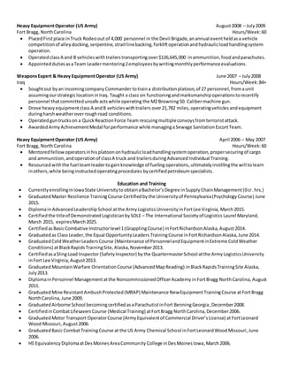 Heavy EquipmentOperator (US Army) August2008 – July2009
Fort Bragg, NorthCarolina Hours/Week:60
 PlacedFirstplace inTruck Rodeoout of 4,000 personnel in the Devil Brigade,anannual eventheldasa vehicle
competitionof alleydocking,serpentine,straitlinebacking,forkliftoperationandhydraulicloadhandlingsystem
operation.
 Operatedclass A and B vehicleswith trailerstransportingover$126,645,000 inammunition,foodandparachutes.
 AppointeddutiesasaTeam Leadermentoring2employeesbywritingmonthlyperformanceevaluations.
WeaponsExpert & Heavy EquipmentOperator (US Army) June 2007 – July2008
Iraq Hours/Week:84+
 Soughtout byan incomingcompanyCommander totraina distributionplatoon,of 27 personnel,fromaunit
assumingourstrategiclocationinIraq.Taught a class on functioningandmarksmanshipoperationstorecertify
personnel thatcommittedunsafe actswhile operating the M2 Browning50. Calibermachine gun.
 Drove heavyequipment classA andB vehicleswithtrailers over21,782 miles,operatingvehiclesandequipment
duringharshweatheroverroughroad conditions.
 Operatedguntruckson a QuickReactionForce Team rescuingmultipleconvoysfromterrorist attack.
 AwardedArmyAchievementMedal forperformance while managingaSewage SanitationEscortTeam.
Heavy EquipmentOperator (US Army) April 2006 – May 2007
Fort Bragg, NorthCarolina Hours/Week:60
 Mentoredfellow operatorsinhisplatoononhydraulicloadhandlingsystemoperation, propersecuringof cargo
and ammunition,andoperationof classA truck and trailersduringAdvanced Individual Training.
 Resourcedwiththe fuel teamleadertogainknowledge of fueling operations,ultimately instillingthe will tolearn
inothers,while beinginstructedoperatingprocedures bycertifiedpetroleumspecialists.
Education and Training
 CurrentlyenrollinginIowaState UniversitytoobtainaBachelor’sDegree inSupplyChainManagement(0cr.hrs.)
 GraduatedMaster Resilience TrainingCourse Certifiedbythe Universityof Pennsylvania(PsychologyCourse) June
2015.
 Diplomain AdvancedLeadership School atthe ArmyLogisticsUniversityinFortLee Virginia, March2015.
 Certifiedthe titleof DemonstratedLogisticianbySOLE – The International Societyof Logistics Laurel Maryland,
March 2015, expiresMarch2025.
 CertifiedasBasicCombative Instructorlevel1(GrapplingCourse) inFortRichardsonAlaska,August2014.
 Graduatedas ClassLeader,the Equal OpportunityLeaders TrainingCourse inFortRichardsonAlaska,June 2014.
 GraduatedColdWeatherLeadersCourse (Maintenance of PersonnelandEquipmentinExtreme ColdWeather
Conditions) atBlackRapidsTrainingSite,Alaska,November2013.
 CertifiedasaSlingLoad Inspector (SafetyInspector) bythe QuartermasterSchool atthe ArmyLogisticsUniversity
inFort Lee Virginia,August2013.
 GraduatedMountainWarfare OrientationCourse (AdvancedMapReading) inBlackRapidsTrainingSite Alaska,
July2013.
 DiplomainPersonnel Management atthe NoncommissionedOfficerAcademy inFortBragg NorthCarolina, August
2011.
 GraduatedMine ResistantAmbushProtected(MRAP) Maintenance NewEquipmentTrainingCourse atFortBragg
NorthCarolina,June 2009.
 GraduatedAirborne School becomingcertifiedasaParachutistinFort BenningGeorgia,December2008.
 CertifiedinCombatLifesaversCourse (Medical Training) atFortBragg NorthCarolina,December2006.
 GraduatedMotor Transport OperatorCourse (ArmyEquivalentof Commercial Driver’sLicense) atFortLeonard
Wood Missouri,August2006.
 GraduatedBasic CombatTrainingCourse at the US Army Chemical School inFortLeonardWood Missouri,June
2006.
 HS EquivalencyDiplomaatDesMoinesAreaCommunityCollege inDesMoinesIowa,March2006.
 