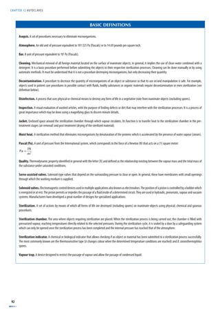 CHAPTER 12 AUTOCLAVES 
92 
BASIC DEFINITIONS 
Asepsis. A set of procedures necessary to eliminate microorganisms. 
Atmosphere. An old unit of pressure equivalent to 101 325 Pa (Pascals) or to 14.69 pounds per square inch. 
Bar. A unit of pressure equivalent to 105 Pa (Pascals). 
Cleaning. Mechanical removal of all foreign material located on the surface of inanimate objects; in general, it implies the use of clean water combined with a 
detergent. It is a basic procedure performed before submitting the objects to their respective sterilization processes. Cleaning can be done manually or by using 
automatic methods. It must be understood that it is not a procedure destroying microorganisms, but only decreasing their quantity. 
Decontamination. A procedure to decrease the quantity of microorganisms of an object or substance so that its use or/and manipulation is safe. For example, 
objects used in patient care procedures in possible contact with fl uids, bodily substances or organic materials require decontamination or even sterilization (see 
defi nition below). 
Disinfection. A process that uses physical or chemical means to destroy any form of life in a vegetative state from inanimate objects (excluding spores). 
Inspection. A visual evaluation of washed articles, with the purpose of fi nding defects or dirt that may interfere with the sterilization processes. It is a process of 
great importance which may be done using a magnifying glass to discern minute details. 
Jacket. Enclosed space around the sterilization chamber through which vapour circulates. Its function is to transfer heat to the sterilization chamber in the pre-treatment 
stages (air removal) and post treatment (drying of the sterilized material). 
Moist heat. A sterilization method that eliminates microorganisms by denaturation of the proteins which is accelerated by the presence of water vapour (steam). 
Pascal (Pa). A unit of pressure from the International system, which corresponds to the force of a Newton (N) that acts on a (1) square meter: 
Pa = 1N 
m2 
Quality. Thermodynamic property identifi ed in general with the letter [X] and defi ned as the relationship existing between the vapour mass and the total mass of 
the substance under saturated conditions. 
Servo-assisted valves. Solenoid-type valves that depend on the surrounding pressure to close or open. In general, these have membranes with small openings 
through which the working medium is supplied. 
Solenoid valves. Electromagnetic control devices used in multiple applications also known as electrovalves. The position of a piston is controlled by a bobbin which 
is energized or at rest. The piston permits or impedes the passage of a fl uid inside of a determined circuit. They are used in hydraulic, pneumatic, vapour and vacuum 
systems. Manufacturers have developed a great number of designs for specialized applications. 
Sterilization. A set of actions by means of which all forms of life are destroyed (including spores) on inanimate objects using physical, chemical and gaseous 
procedures. 
Sterilization chamber. The area where objects requiring sterilization are placed. When the sterilization process is being carried out, the chamber is fi lled with 
pressurized vapour, reaching temperatures directly related to the selected pressures. During the sterilization cycle, it is sealed by a door by a safeguarding system 
which can only be opened once the sterilization process has been completed and the internal pressure has reached that of the atmosphere. 
Sterilization indicator. A chemical or biological indicator that allows checking if an object or material has been submitted to a sterilization process successfully. 
The most commonly known are the thermosensitive tape (it changes colour when the determined temperature conditions are reached) and B. stearothermophilus 
spores. 
Vapour trap. A device designed to restrict the passage of vapour and allow the passage of condensed liquid. 
 