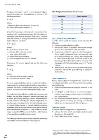 CHAPTER 13 DRYING OVEN 
94 
The power (energy by a unit of time) dissipated by an 
electrical resistor can be calculated by means of the 
following equation: 
Where: 
I = Intensity of the electric current in amps [A] 
R = electrical resistance in ohms [Ω] 
Given that the energy is neither created nor destroyed but 
transformed, it is possible to calculate the thermal energy 
equivalent to the resistive elements. In the case of a resistive 
wire, the quantity of heat [q] dissipated can be calculated 
by the following equation1: 
Where: 
R = resistance of resistive wire 
I = intensity of the electrical current 
r0 = outer radius of the wire 
L = length of the resistance wire 
= is the heat generated per unit volume 
Resistance [R] can be calculated by the following 
equation: 
Where: 
ρ = resistivity of the resistor’s material 
A = surface of the resistance wire 
The oven has a metallic door with its own thermal insulation 
equipped with a similarly insulated handle to prevent burns 
on hands. The door is installed on the front part of the oven 
by a set of hinges which allow it to open at a 180° angle. 
The modern oven is controlled by a module with a microprocessor. 
It allows selection of the equipment’s operation parameters and 
its alarms; and the programming of cycles or thermal processes 
through which are controlled, not only the temperatures but 
also the way in which they need to vary in time through phases 
of heating/cooling (natural) or through stable temperatures 
maintained within certain time intervals. Ovens operate normally 
from room temperature up to 350 °C. Some models have limited 
ranges of operation. Older ovens simply have a set of resistors, 
whose operation is controlled by a thermostat. 
The following table features the temperature/time relationship 
required for dry heat sterilization in drying ovens. 
Table of temperature/sterilization time by dry heat 
Temperature °C Time in minutes2 
180 30 
170 60 
160 120 
150 150 
140 180 
121 360 
INSTALLATION REQUIREMENTS 
In order to be used, the drying oven requires the 
following: 
1. A large, strong, levelled work table. 
2. Free space of at least 5 cm around the oven and enough 
space to place the material to be processed. 
3. An electrical outlet with a ground pole of appropriate 
size for supplying electrical power to the oven. It must 
be in good condition and comply with the national 
or international electrical standards used in the 
laboratory and must not be more than 1 m away from 
the equipment. The typical voltage used is 110 V or 220 
V/60 Hz. 
4. Verifying that the electrical circuit has the necessary 
protection devices for guaranteeing an adequate 
electrical feed. 
OVEN OPERATION 
A series of precautions must be taken into account for the 
correct operation of the oven. Among the most important 
are the following: 
1. Do not use fl ammable or explosive materials in the 
oven. 
2. Avoid spills of acid solutions or corrosive vapours 
inside the oven to prevent corrosion of the surfaces 
and interior shelves. 
3. Use personal protection elements (insulated gloves, 
safety glasses and tongs for placing or removing 
substances or materials inside the drying oven). 
Operation routine 
In general, the following procedure is performed: 
1. Activate the main switch, pressing the button usually 
identifi ed by the symbol [I]. 
2. Press the key identifi ed as Program. 
1 This example of heat transference equation is for a wire-type resistor of 
circular shape. For other shapes, diff erent equations must be used. 
2 Time is counted from the moment that the corresponding temperature is 
reached. 
P = I 2R 
I 2R = q˙ π r0 
2L 
q˙ 
R = ρ L 
A 
 