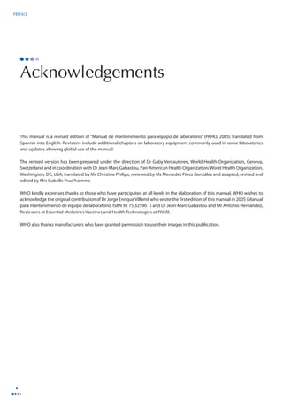 PREFACE 
x 
Acknowledgements 
This manual is a revised edition of “Manual de mantenimiento para equipo de laboratorio” (PAHO, 2005) translated from 
Spanish into English. Revisions include additional chapters on laboratory equipment commonly used in some laboratories 
and updates allowing global use of the manual. 
The revised version has been prepared under the direction of Dr Gaby Vercauteren, World Health Organization, Geneva, 
Switzerland and in coordination with Dr Jean-Marc Gabastou, Pan-American Health Organization/World Health Organization, 
Washington, DC, USA; translated by Ms Christine Philips; reviewed by Ms Mercedes Pérez González and adapted, revised and 
edited by Mrs Isabelle Prud’homme. 
WHO kindly expresses thanks to those who have participated at all levels in the elaboration of this manual. WHO wishes to 
acknowledge the original contribution of Dr Jorge Enrique Villamil who wrote the fi rst edition of this manual in 2005 (Manual 
para mantenimiento de equipo de laboratorio, ISBN 92 75 32590 1) and Dr Jean-Marc Gabastou and Mr Antonio Hernández, 
Reviewers at Essential Medicines Vaccines and Health Technologies at PAHO. 
WHO also thanks manufacturers who have granted permission to use their images in this publication. 
 