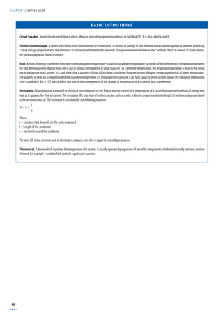 CHAPTER 13 DRYING OVEN 
98 
BASIC DEFINITIONS 
Circuit breaker. An electrical control device which allows a piece of equipment or a device to be ON or OFF. It is also called a switch. 
Electric Thermocouple. A device used for accurate measurement of temperature. It consists of wirings of two diff erent metals joined together at one end, producing 
a small voltage proportional to the diff erence in temperature between the two ends. This phenomenon is known as the “Seebeck eff ect” in honour of its discoverer, 
the German physician Thomas Seebeck. 
Heat. A form of energy transferred from one system at a given temperature to another at a lower temperature by means of the diff erence in temperature between 
the two. When a system of great mass [M] is put in contact with another of small mass [m’] at a diff erent temperature, the resulting temperature is close to the initial 
one of the greater mass system. It is said, then, that a quantity of heat ΔQ has been transferred from the system of higher temperature to that of lower temperature. 
The quantity of heat ΔQ is proportional to the change in temperature ΔT. The proportion constant [C] or heat capacity of the system, allows the following relationship 
to be established: ΔQ = CΔT, which infers that one of the consequences of the change in temperature in a system is heat transference. 
Resistance. Opposition that a material or electrical circuit imposes to the fl ow of electric current. It is the property of a circuit that transforms electrical energy into 
heat as it opposes the fl ow of current. The resistance [R], of a body of uniform section such as a wire, is directly proportional to the length [l] and inversely proportional 
to the sectional area [a]. The resistance is calculated by the following equation: 
R = k × l 
a 
Where: 
k = constant that depends on the units employed 
l = Length of the conductor 
a = sectional area of the conductor 
The ohm (Ω) is the common unit of electrical resistance; one ohm is equal to one volt per ampere. 
Thermostat. A device which regulates the temperature of a system. It usually operates by expansion of one of its components which mechanically activates another 
element, for example a switch which controls a particular function. 
 