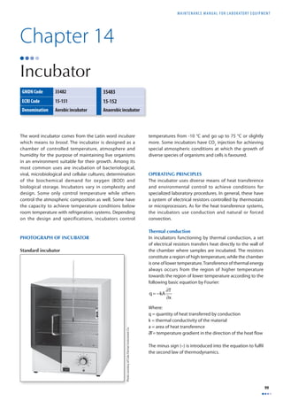MAINTENANCE MANUAL F O R LABORATORY EQUIPMENT 
99 
Chapter 14 
Incubator 
The word incubator comes from the Latin word incubare 
which means to brood. The incubator is designed as a 
chamber of controlled temperature, atmosphere and 
humidity for the purpose of maintaining live organisms 
in an environment suitable for their growth. Among its 
most common uses are incubation of bacteriological, 
viral, microbiological and cellular cultures; determination 
of the biochemical demand for oxygen (BOD) and 
biological storage. Incubators vary in complexity and 
design. Some only control temperature while others 
control the atmospheric composition as well. Some have 
the capacity to achieve temperature conditions below 
room temperature with refrigeration systems. Depending 
on the design and specifications, incubators control 
temperatures from -10 °C and go up to 75 °C or slightly 
more. Some incubators have CO2 injection for achieving 
special atmospheric conditions at which the growth of 
diverse species of organisms and cells is favoured. 
OPERATING PRINCIPLES 
The incubator uses diverse means of heat transference 
and environmental control to achieve conditions for 
specialized laboratory procedures. In general, these have 
a system of electrical resistors controlled by thermostats 
or microprocessors. As for the heat transference systems, 
the incubators use conduction and natural or forced 
convection. 
Thermal conduction 
In incubators functioning by thermal conduction, a set 
of electrical resistors transfers heat directly to the wall of 
the chamber where samples are incubated. The resistors 
constitute a region of high temperature, while the chamber 
is one of lower temperature. Transference of thermal energy 
always occurs from the region of higher temperature 
towards the region of lower temperature according to the 
following basic equation by Fourier: 
q= −kA ∂T 
∂x 
Where: 
q = quantity of heat transferred by conduction 
k = thermal conductivity of the material 
a = area of heat transference 
∂T= temperature gradient in the direction of the heat fl ow 
The minus sign (–) is introduced into the equation to fulfi l 
the second law of thermodynamics. 
GMDN Code 35482 35483 
ECRI Code 15-151 15-152 
Denomination Aerobic incubator Anaerobic incubator 
Photo courtesy of Cole-Parmer Instrument Co. 
PHOTOGRAPH OF INCUBATOR 
Standard incubator 
 