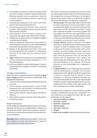 CHAPTER 14 INCUBATOR 
102 
2. Avoid spilling acid solutions inside the incubator. These 
cause the incubation chamber material to deteriorate. 
Whenever possible, try to use substances whose pH 
is neutral. Avoid incubating substances generating 
corrosive vapours. 
3. Avoid placing receptacles on the lower cover which 
protects the resistive heating elements. 
4. Use personal protective elements when using the 
incubator: safety eyeglasses, gloves, tongs for placing 
and removing containers. 
5. Avoid staying in front of an open incubator. Some 
substances emit vapours that should not be inhaled. 
6. Calibrate the incubator where it is installed to establish 
its uniformity and stability. 
7. Verify the operational temperature of the incubator in 
the morning and evening hours, with certifi ed calibrated 
instruments (thermometer, thermocouple, etc.). 
8. Register in the appropriate document or form each 
excursion detected in the incubator (i.e. temperature, 
humidity or CO2 level) and any corrective action 
necessary. 
9. Daily: Verify that the temperature in the incubator does 
not vary more than one degree centigrade (+/– 1 °C). 
Record temperature. 
10. Add a non-volatile microbial inhibiting agent if water is 
needed inside the incubator to maintain a certain level 
of humidity. 
Cleaning recommendations 
Clean cell culture or bacterial incubators regularly, at least 
every 14 days and after any infectious material spill, using 
appropriate disinfectants. 
1. Disconnect the incubator before initiating the cleaning 
processes. 
2. Use non-abrasive cleaning agents: a piece of cloth 
dampened with mild detergent for cleaning easily 
reached interior and exterior surfaces. 
3. Avoid contact between cleaning agents and electric 
elements. 
4. Wait until the incubator is dry (free of humidity) before 
connecting it again. 
Routine Maintenance 
A well installed and operated incubator has few maintenance 
demands and many years can elapse before it requires any 
technical intervention. When any maintenance activity is 
performed, it must be done according to the manufacturer’s 
recommendations. 
Warning: Before performing any repairs, verify that 
the incubator has been decontaminated, is clean and 
disconnected from the electrical feed line. 
The routine maintenance presented next must be carried 
out only by approved personnel with technical training on 
the incubator that are aware of the risks run in this type of 
activity. These routines focus on verifying the conditions 
and correct functioning of the following components: 
1. The door gasket. This is generally made of a silicone base 
for which several years of use are guaranteed. In order 
to substitute the gasket, it is necessary to dismount the 
door and remove the mechanisms that fasten it to the 
door. In general, the gasket is mounted in a groove. The 
new gasket must have the same specifi cations as the 
original. Its mounting is done using the gasket’s housing 
on the door and the fastening mechanism which can be 
as simple as a set of screws in some incubators. 
2. Heating elements (system of resistors). The heating 
elements are generally located in the lower part of the 
incubator. In order to substitute them, it is necessary 
to dismount the panels and the lower covers of the 
incubator. In some incubators, the doors need to be 
dismounted as well (the exterior, metal, the interior, 
glass). Once the protective covers are removed, the 
resistors and the temperature sensor systems are 
disconnected and substituted by new ones with the 
same specifications as the originals. All removed 
elements are then reassembled, and a calibration is 
performed. 
3. Cooling ventilator. In case of damage, this component 
must be substituted by a ventilator with the same 
characteristics as the original. To install, the compartment 
in which it is housed must be opened. In some 
incubators, it is necessary to dismount the doors and 
some protective panels. Once this is done, the damaged 
ventilator is disconnected and replaced by the new one, 
verifying that the air blows in the right direction. All 
dismounted elements are then reassembled. 
For replacing the components mentioned below, proceed 
similarly as described for the previous components. It is 
very important to use replacement parts with the same 
specifi cations as the originals. 
4. Internal circulation ventilator. 
5. Electronic control. 
6. Electronic components. 
7. Thermocouples. 
8. Glass door (internal). 
9. Handle. 
10. Body of the incubator (internal and external elements). 
 