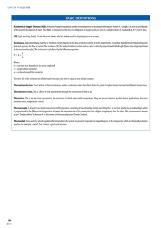 CHAPTER 14 INCUBATOR 
104 
BASIC DEFINITIONS 
Biochemical Oxygen Demand (BOD). Amount of oxygen required by aerobic microorganisms to decompose the organic matter in a sample. It is used as an indicator 
of the degree of pollution of water. The (BOD) is measured as the mass in milligrams of oxygen used per litre of a sample when it is incubated at 20 °C over 6 days. 
LED (Light-emitting diode). It is an electronic device which is widely used for displaying data on screens. 
Resistance. Opposition that a material or electrical circuit imposes to the fl ow of electric current. It is the property of a circuit that transforms electrical energy into 
heat as it opposes the fl ow of current. The resistance [R], of a body of uniform section such as a wire, is directly proportional to the length [l] and inversely proportional 
to the sectional area [a]. The resistance is calculated by the following equation: 
R = k × l 
a 
Where: 
k = constant that depends on the units employed 
l = Length of the conductor 
a = sectional area of the conductor 
The ohm (Ω) is the common unit of electrical resistance; one ohm is equal to one volt per ampere. 
Thermal conduction. This is a form of heat transference within a substance when heat fl ows from the point of higher temperature to that of lower temperature. 
Thermal convection. This is a form of heat transference through the movement of fl uid or air. 
Thermistor. This is an electronic component, the resistance of which varies with temperature. They are low cost devices used in diverse applications; the most 
common one is temperature control. 
Thermocouple. A device for accurate measurement of temperature consisting of two dissimilar metals joined together at one end, producing a small voltage which 
is proportional to the diff erence in temperature between the two when one of the connections has a higher temperature than the other. This phenomenon is known 
as the “Seebeck eff ect” in honour of its discoverer, the German physician Thomas Seebeck. 
Thermostat. This is a device which regulates the temperature of a system. In general, it operates by expanding one of its components which mechanically activates 
another, for example a switch that controls a particular function. 
 